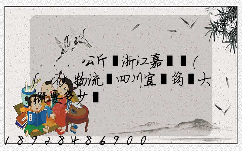 ...公斤從浙江嘉興發(fā)物流帶四川宜賓筠連大概要多少錢