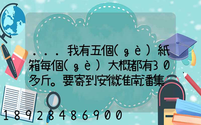 ...我有五個(gè)紙箱每個(gè)大概都有30多斤。要寄到安徽淮南潘集
