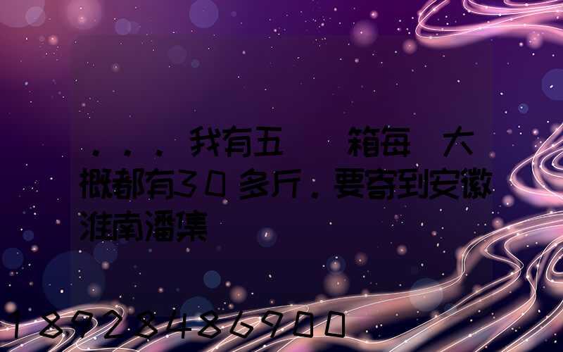 ...我有五個紙箱每個大概都有30多斤。要寄到安徽淮南潘集