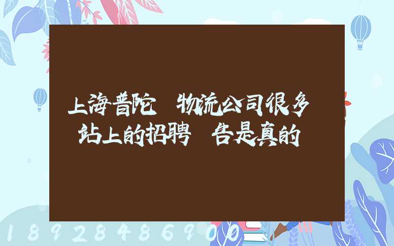 上海普陀區物流公司很多嗎網站上的招聘廣告是真的嗎
