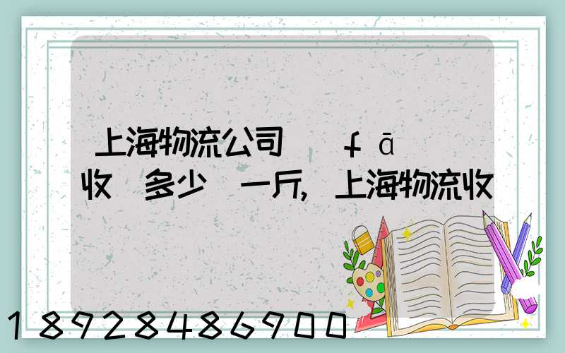 上海物流公司發(fā)貨收費多少錢一斤,上海物流收費標準