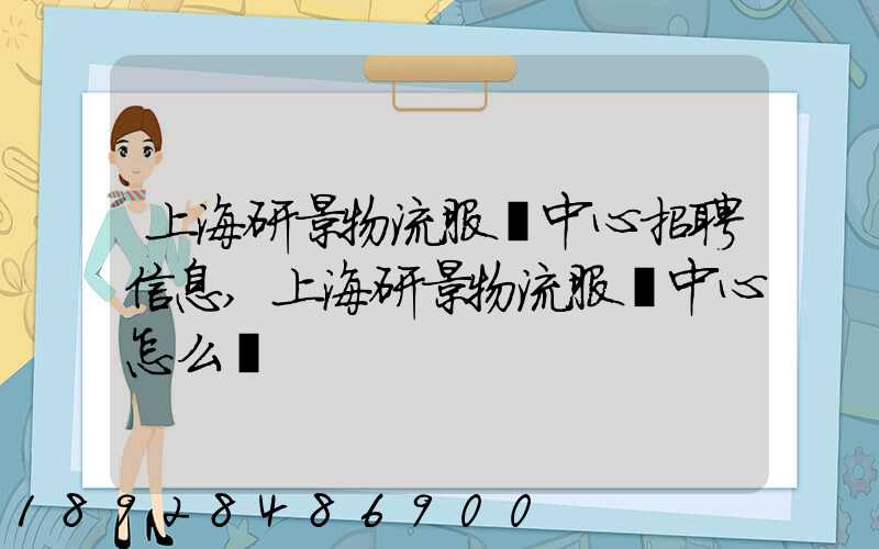 上海研景物流服務中心招聘信息,上海研景物流服務中心怎么樣