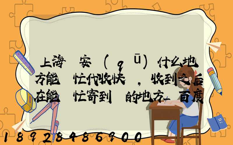 上海靜安區(qū)什么地方能幫忙代收快遞,收到之后在能幫忙寄到別的地方_百度...