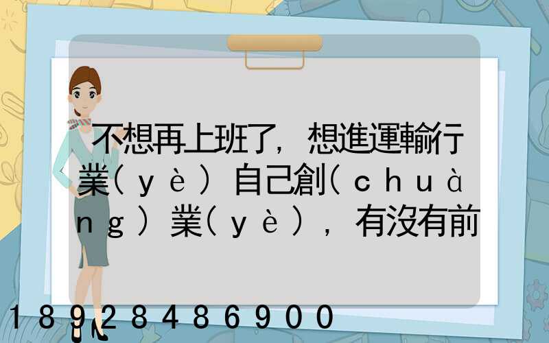 不想再上班了,想進運輸行業(yè)自己創(chuàng)業(yè),有沒有前途