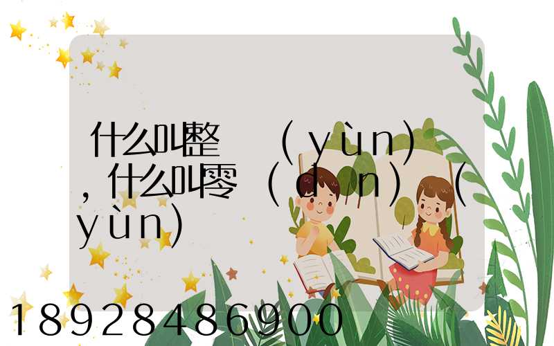 什么叫整車運(yùn)輸,什么叫零擔(dān)運(yùn)輸