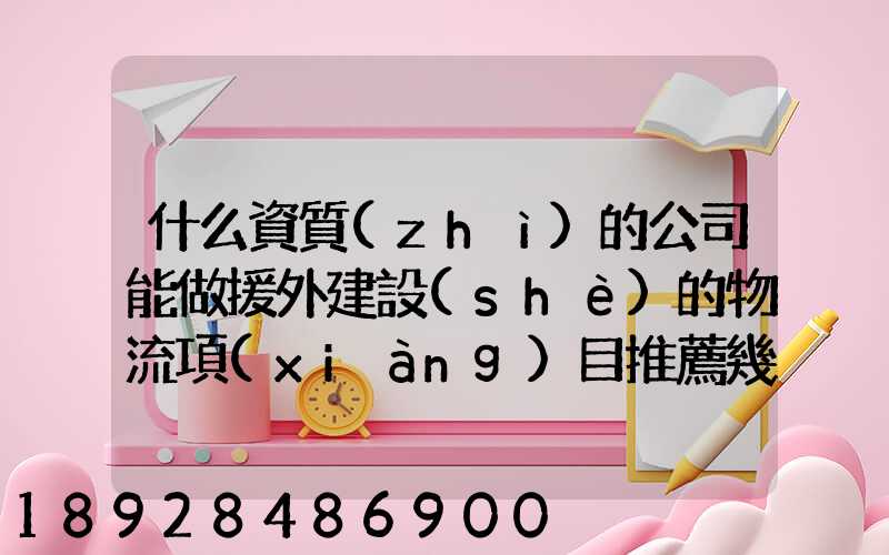 什么資質(zhì)的公司能做援外建設(shè)的物流項(xiàng)目推薦幾家