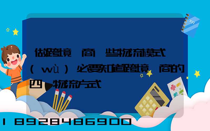 做跨境電商這些物流模式務(wù)必要知道跨境電商的四種物流方式