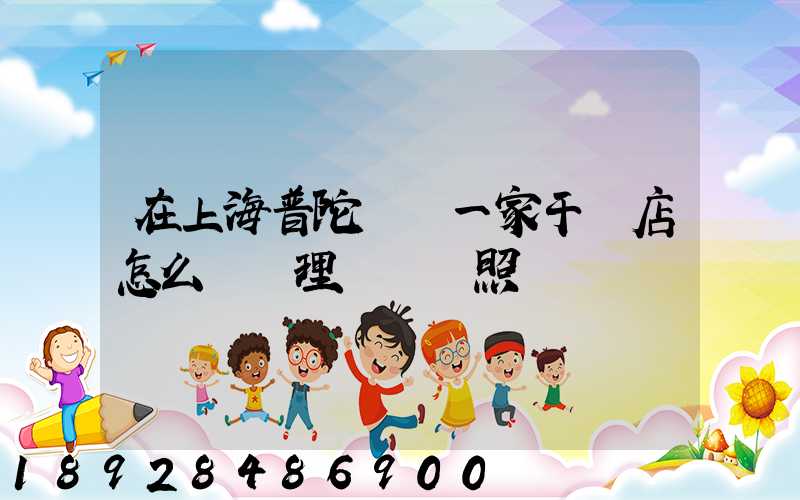 在上海普陀區開一家干貨店怎么樣辦理營業執照