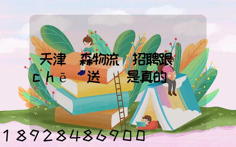 天津奧森物流園招聘跟車(chē)送貨員是真的嗎