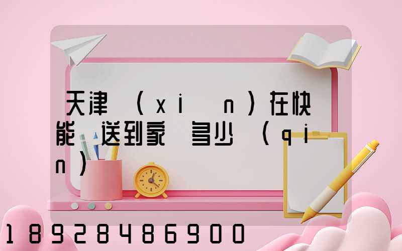 天津現(xiàn)在快遞能給送到家嗎多少錢(qián)