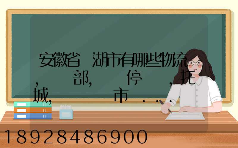 安徽省蕪湖市有哪些物流園,貨運部,貨運停車場,托運城,專線貨運市場...