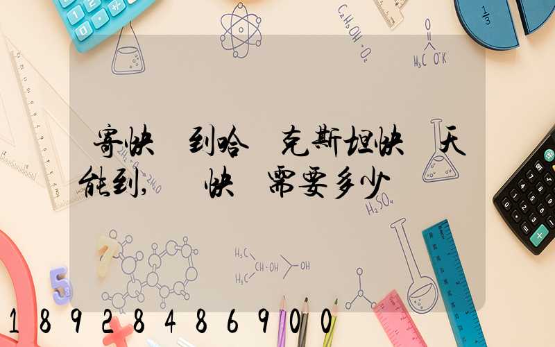 寄快遞到哈薩克斯坦快幾天能到,發快遞需要多少錢