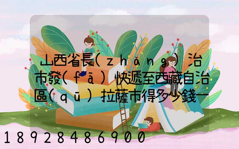 山西省長(zhǎng)治市發(fā)快遞至西藏自治區(qū)拉薩市得多少錢一公斤