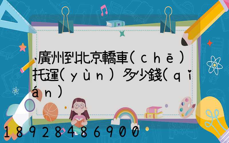 廣州到北京轎車(chē)托運(yùn)多少錢(qián)