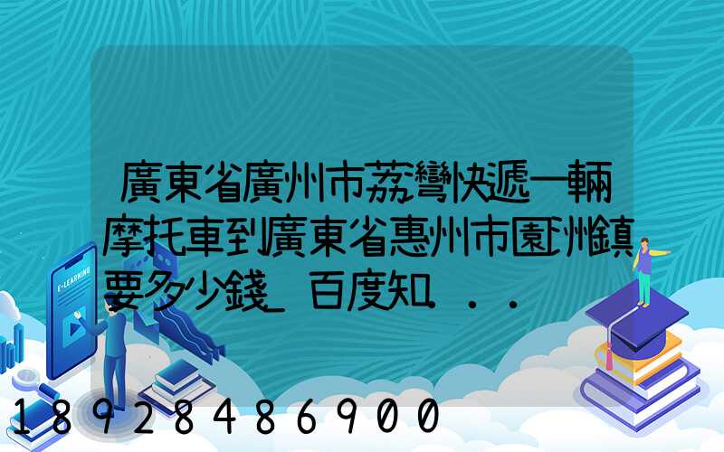廣東省廣州市荔灣快遞一輛摩托車到廣東省惠州市園洲鎮要多少錢_百度知...
