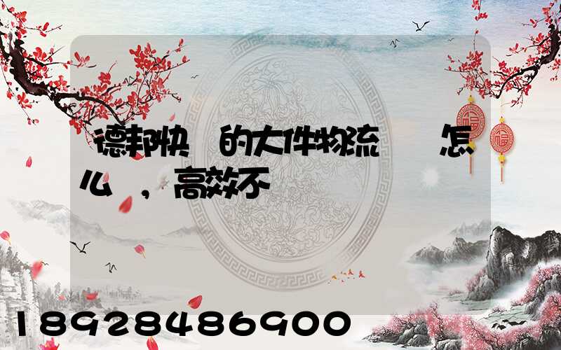 德邦快遞的大件物流運輸怎么樣,高效不