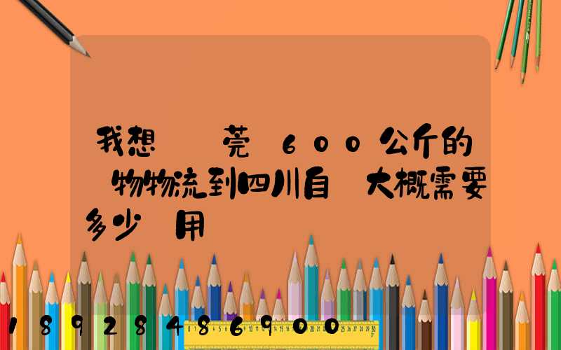 我想從東莞辦600公斤的貨物物流到四川自貢大概需要多少費用