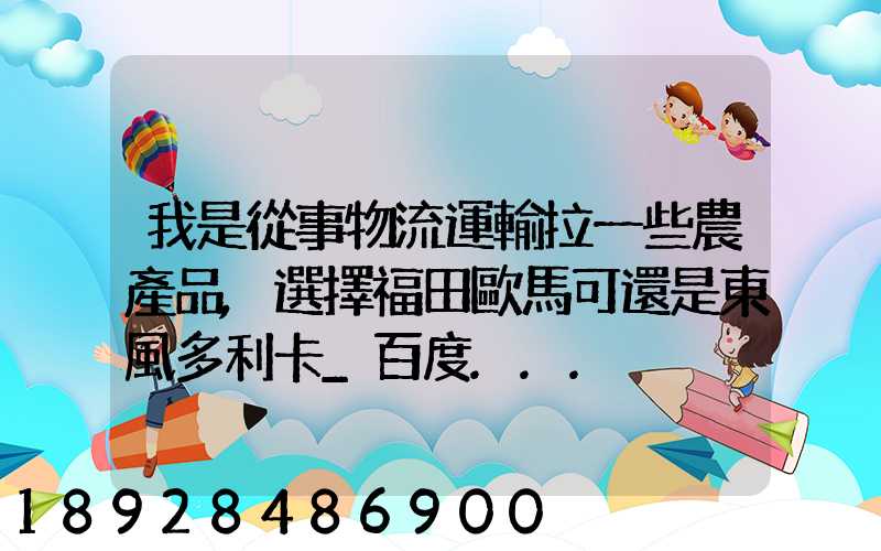 我是從事物流運輸拉一些農產品,選擇福田歐馬可還是東風多利卡_百度...