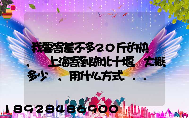 我要寄差不多20斤的快遞,從上海寄到湖北十堰,大概多少錢,用什么方式...