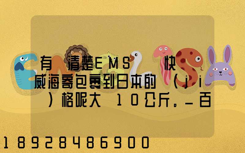 有誰清楚EMS國際快遞從威海寄包裹到日本的價(jià)格呢大約10公斤。_百度...