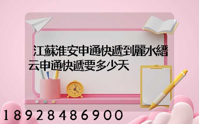 江蘇淮安申通快遞到麗水縉云申通快遞要多少天