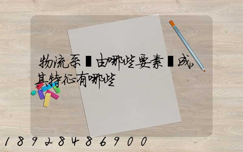 物流系統由哪些要素構成,其特征有哪些