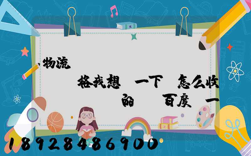 物流貨運(yùn)價(jià)格我想問一下,怎么收費(fèi)的,_百度問一問