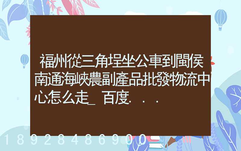 福州從三角埕坐公車到閩侯南通海峽農副產品批發物流中心怎么走_百度...