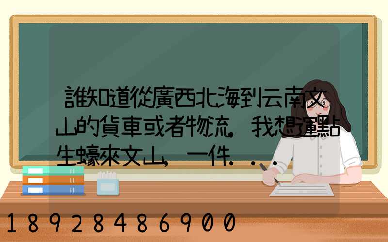 誰知道從廣西北海到云南文山的貨車或者物流,我想運點生蠔來文山,一件...