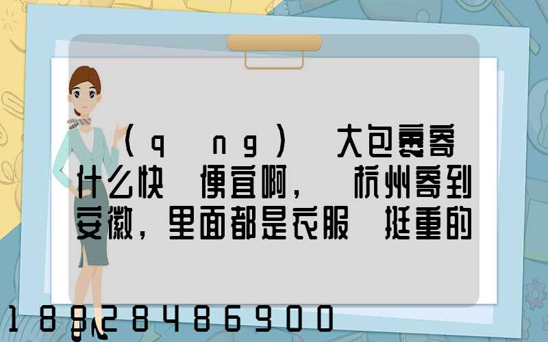請(qǐng)問大包裹寄什么快遞便宜啊,從杭州寄到安徽,里面都是衣服還挺重的有...