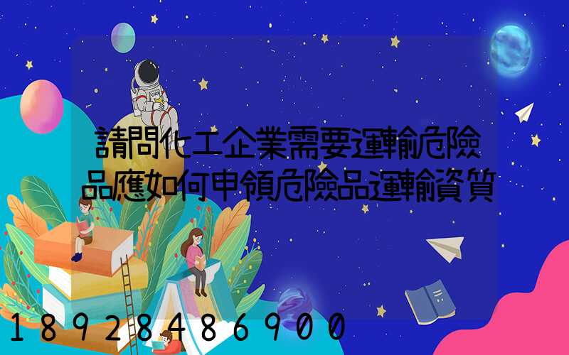 請問化工企業需要運輸危險品應如何申領危險品運輸資質