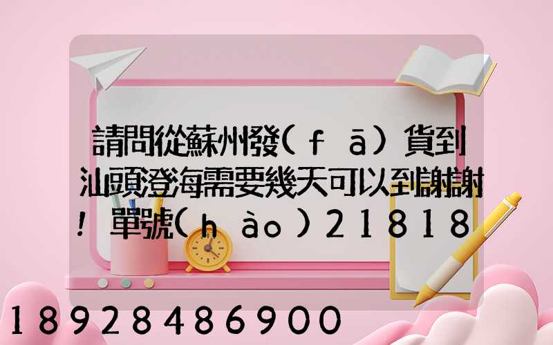 請問從蘇州發(fā)貨到汕頭澄海需要幾天可以到謝謝!單號(hào)218181320