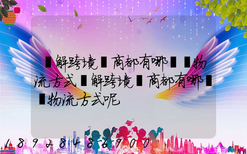 講解跨境電商都有哪幾種物流方式講解跨境電商都有哪幾種物流方式呢