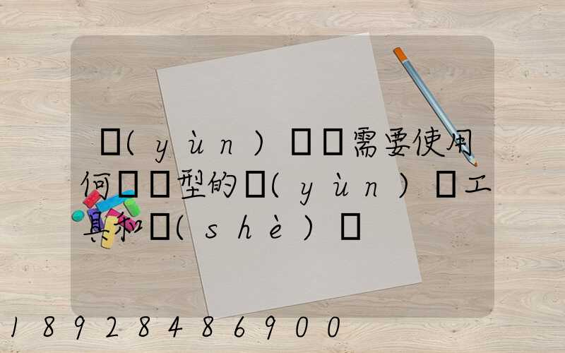 運(yùn)輸時需要使用何種類型的運(yùn)輸工具和設(shè)備