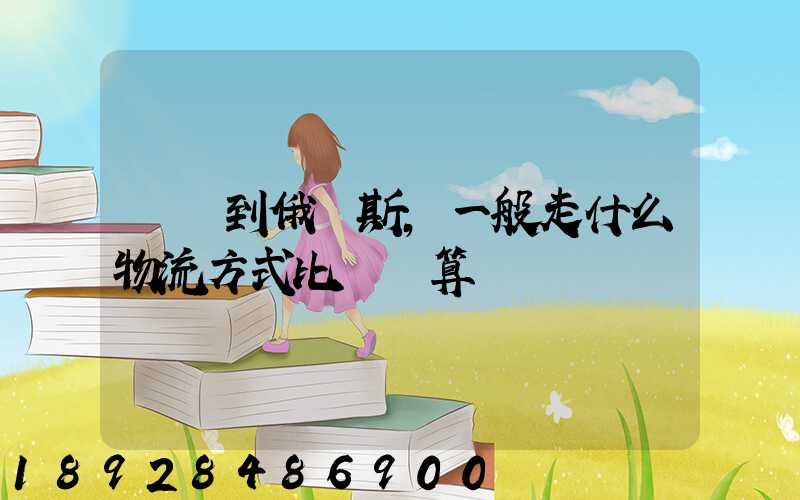 運貨到俄羅斯,一般走什么物流方式比較劃算