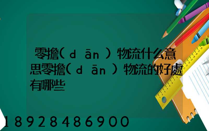 零擔(dān)物流什么意思零擔(dān)物流的好處有哪些