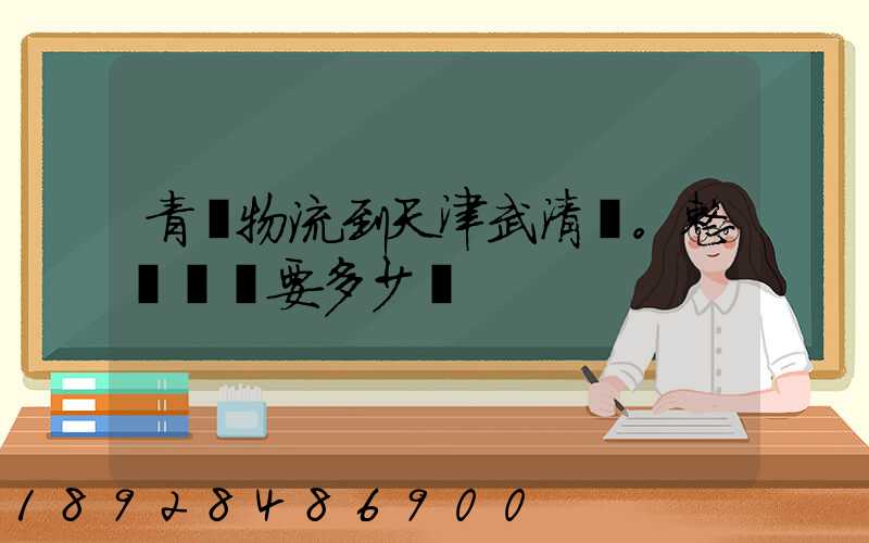青島物流到天津武清區。整車運輸要多少錢