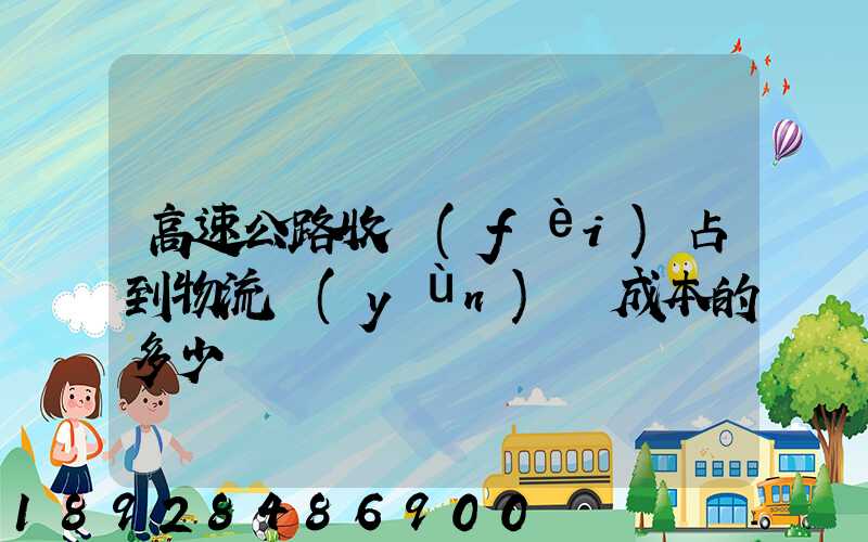高速公路收費(fèi)占到物流運(yùn)輸成本的多少