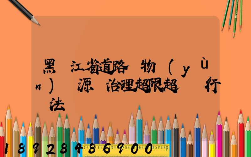 黑龍江省道路貨物運(yùn)輸源頭治理超限超載暫行辦法